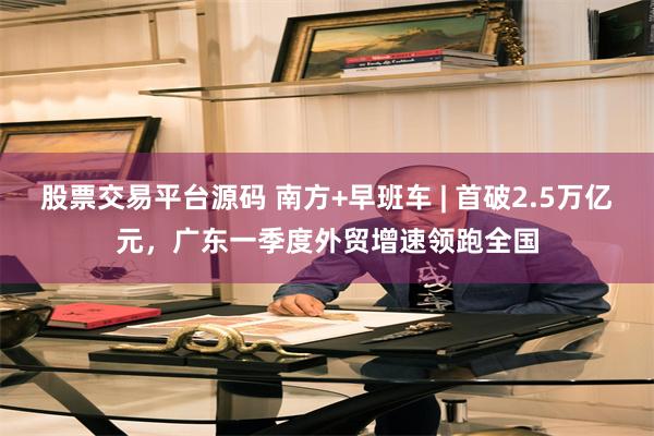 股票交易平台源码 南方+早班车 | 首破2.5万亿元，广东一季度外贸增速领跑全国