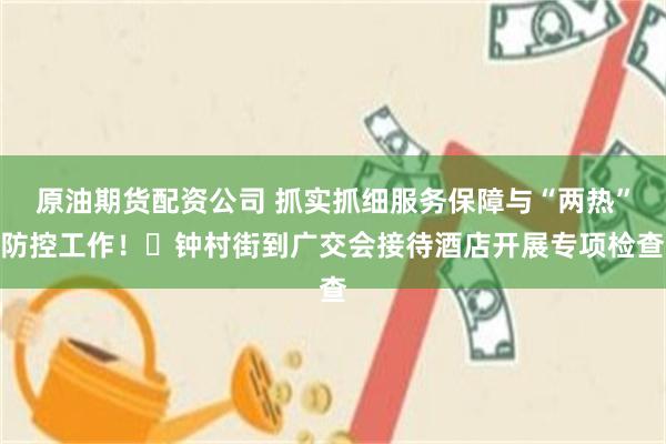 原油期货配资公司 抓实抓细服务保障与“两热”防控工作！​钟村街到广交会接待酒店开展专项检查