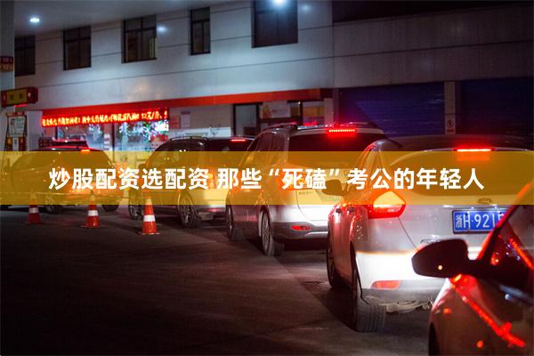 炒股配资选配资 那些“死磕”考公的年轻人