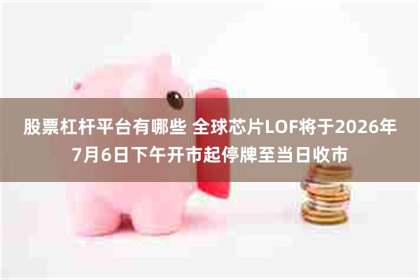 股票杠杆平台有哪些 全球芯片LOF将于2026年7月6日下午开市起停牌至当日收市