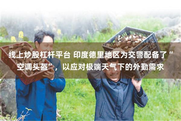 线上炒股杠杆平台 印度德里地区为交警配备了“空调头盔”，以应对极端天气下的外勤需求