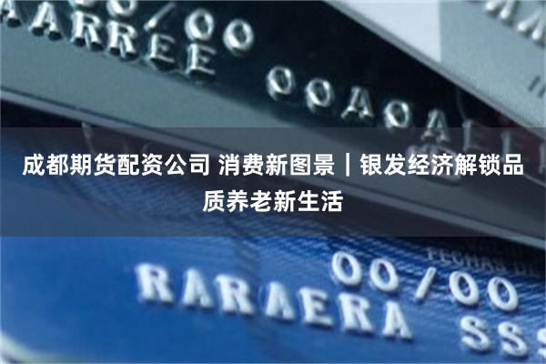 成都期货配资公司 消费新图景｜银发经济解锁品质养老新生活