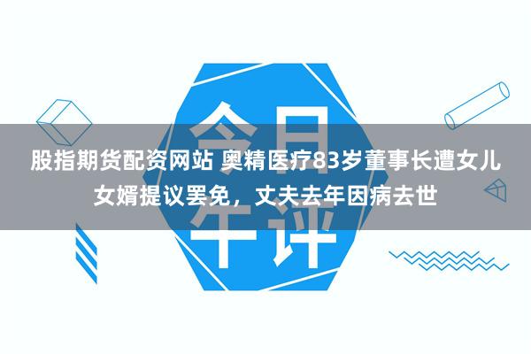 股指期货配资网站 奥精医疗83岁董事长遭女儿女婿提议罢免，丈夫去年因病去世
