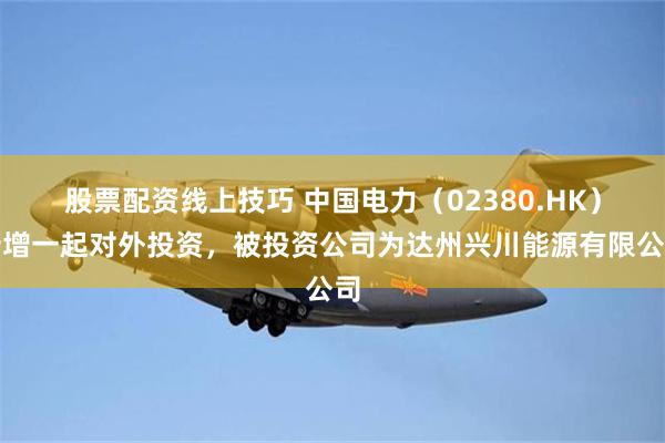 股票配资线上技巧 中国电力(02380.HK)新增一起对外投资,被投资公司为达州兴川能源有限公司