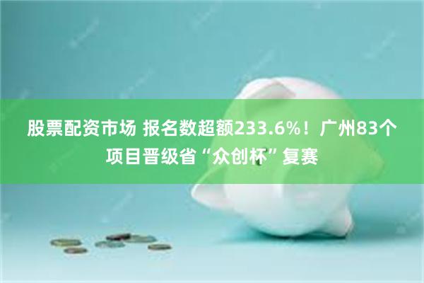 股票配资市场 报名数超额233.6%！广州83个项目晋级省“众创杯”复赛