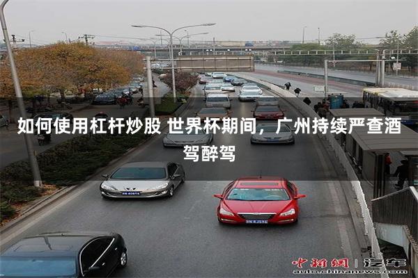 如何使用杠杆炒股 世界杯期间，广州持续严查酒驾醉驾