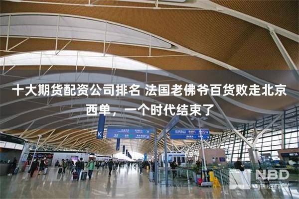 十大期货配资公司排名 法国老佛爷百货败走北京西单，一个时代结束了