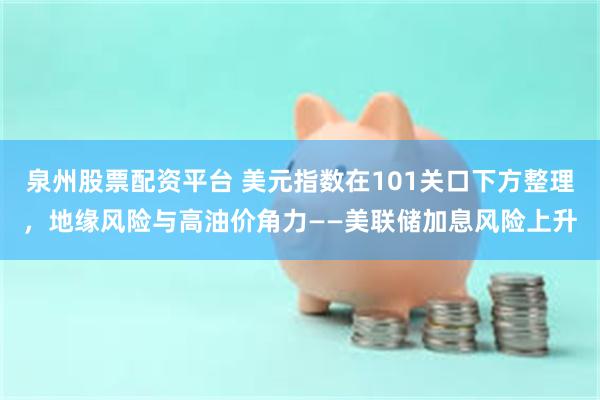 泉州股票配资平台 美元指数在101关口下方整理,地缘风险与高油价角力——美联储加息风险上升