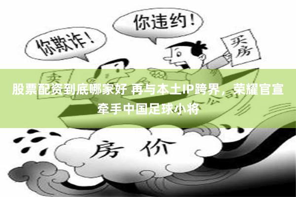 股票配资到底哪家好 再与本土IP跨界,荣耀官宣牵手中国足球小将