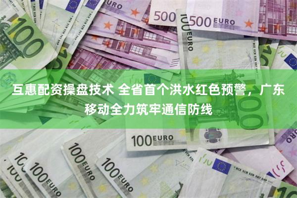 互惠配资操盘技术 全省首个洪水红色预警,广东移动全力筑牢通信防线