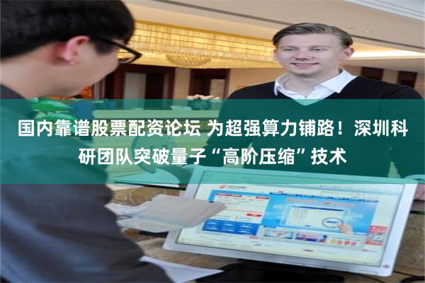 国内靠谱股票配资论坛 为超强算力铺路！深圳科研团队突破量子“高阶压缩”技术
