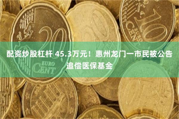 配资炒股杠杆 45.3万元！惠州龙门一市民被公告追偿医保基金