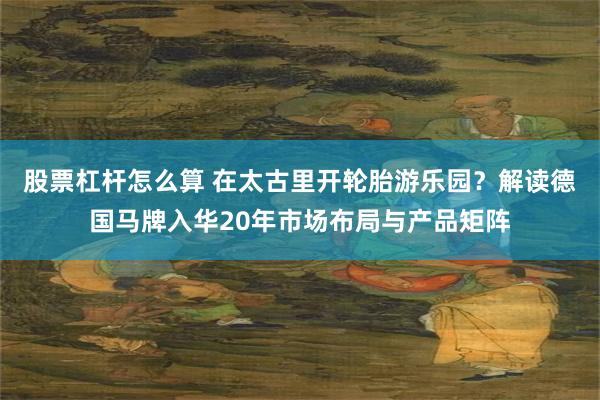 股票杠杆怎么算 在太古里开轮胎游乐园?解读德国马牌入华20年市场布局与产品矩阵