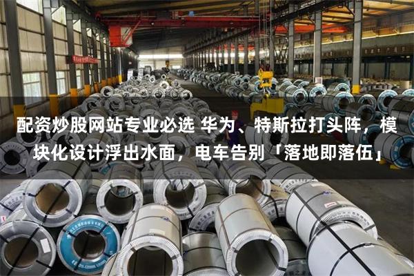 配资炒股网站专业必选 华为、特斯拉打头阵，模块化设计浮出水面，电车告别「落地即落伍」