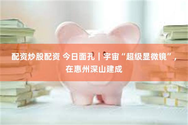 配资炒股配资 今日面孔|宇宙“超级显微镜”,在惠州深山建成