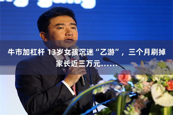 牛市加杠杆 13岁女孩沉迷“乙游”，三个月刷掉家长近三万元……