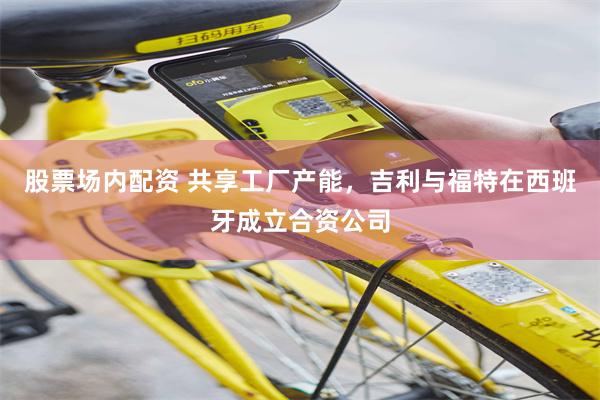 股票场内配资 共享工厂产能，吉利与福特在西班牙成立合资公司