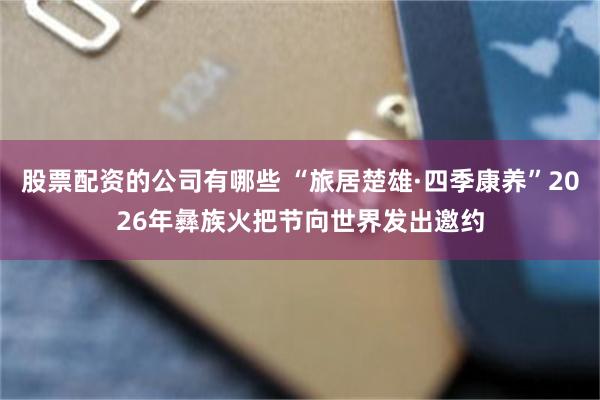 股票配资的公司有哪些 “旅居楚雄·四季康养”2026年彝族火把节向世界发出邀约
