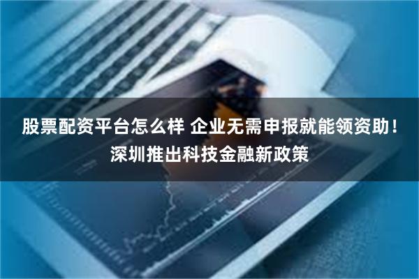 股票配资平台怎么样 企业无需申报就能领资助!深圳推出科技金融新政策