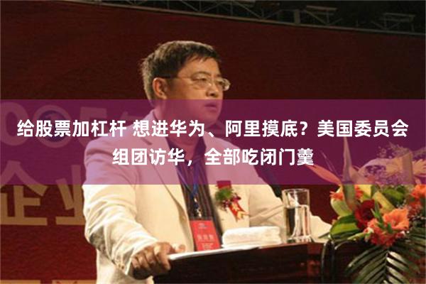 给股票加杠杆 想进华为、阿里摸底？美国委员会组团访华，全部吃闭门羹