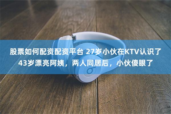 股票如何配资配资平台 27岁小伙在KTV认识了43岁漂亮阿姨，两人同居后，小伙傻眼了