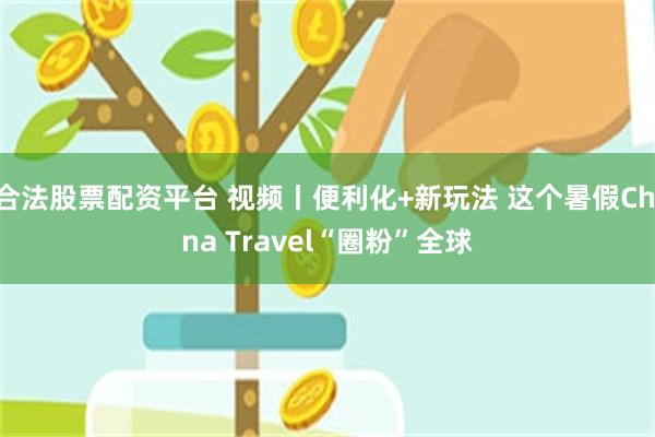 合法股票配资平台 视频丨便利化+新玩法 这个暑假China Travel“圈粉”全球