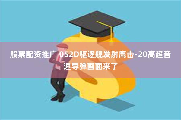 股票配资推广 052D驱逐舰发射鹰击-20高超音速导弹画面来了