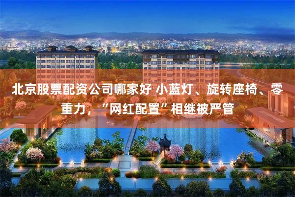 北京股票配资公司哪家好 小蓝灯、旋转座椅、零重力，“网红配置”相继被严管