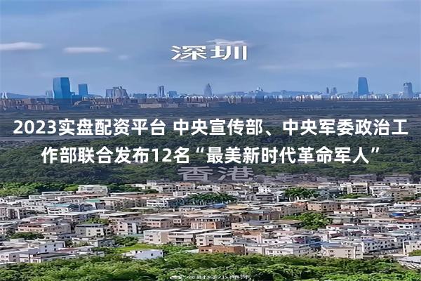 2023实盘配资平台 中央宣传部、中央军委政治工作部联合发布12名“最美新时代革命军人”