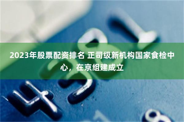 2023年股票配资排名 正司级新机构国家食检中心，在京组建成立