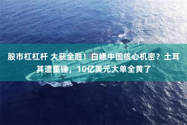 股市杠杠杆 大获全胜！白嫖中国核心机密？土耳其遭重锤，10亿美元大单全黄了