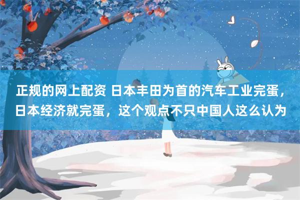 正规的网上配资 日本丰田为首的汽车工业完蛋，日本经济就完蛋，这个观点不只中国人这么认为