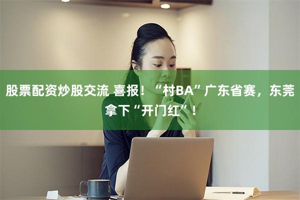 股票配资炒股交流 喜报！“村BA”广东省赛，东莞拿下“开门红”！