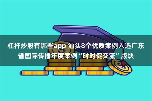 杠杆炒股有哪些app 汕头8个优质案例入选广东省国际传播年度案例“时时促交流”版块