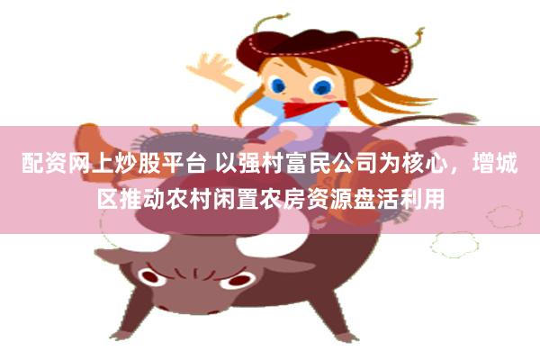 配资网上炒股平台 以强村富民公司为核心，增城区推动农村闲置农房资源盘活利用