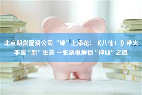 北京期货配资公司 “锦”上添花!《八仙!》带火非遗“新”生意 一张票根解锁“神仙”之旅