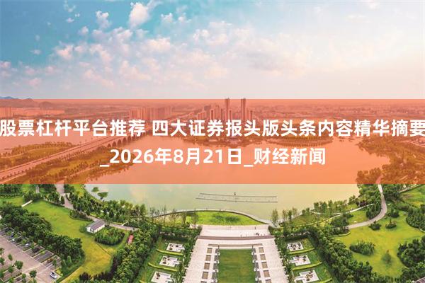 股票杠杆平台推荐 四大证券报头版头条内容精华摘要_2026年8月21日_财经新闻