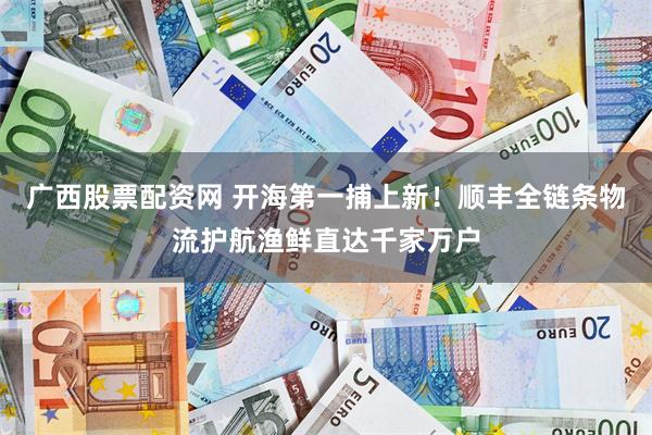 广西股票配资网 开海第一捕上新!顺丰全链条物流护航渔鲜直达千家万户