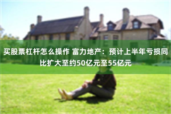 买股票杠杆怎么操作 富力地产：预计上半年亏损同比扩大至约50亿元至55亿元