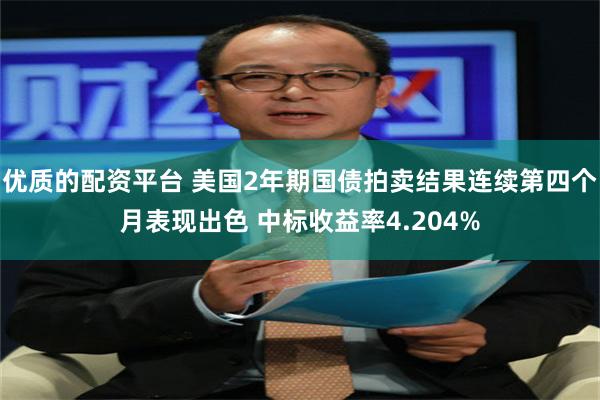 优质的配资平台 美国2年期国债拍卖结果连续第四个月表现出色 中标收益率4.204%