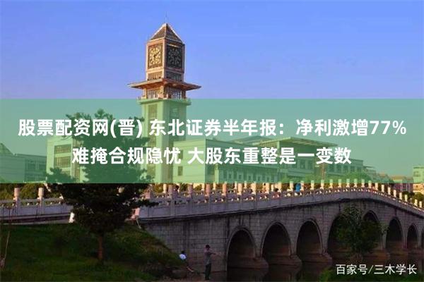 股票配资网(晋) 东北证券半年报：净利激增77%难掩合规隐忧 大股东重整是一变数