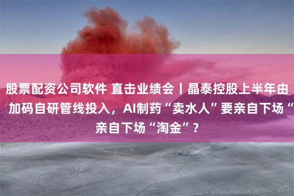 股票配资公司软件 直击业绩会丨晶泰控股上半年由盈转亏：加码自研管线投入，AI制药“卖水人”要亲自下场“淘金”？