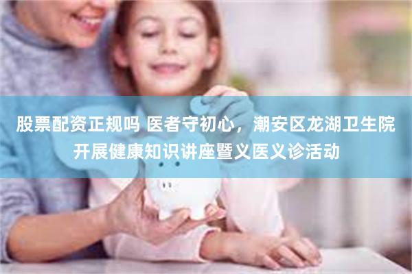 股票配资正规吗 医者守初心，潮安区龙湖卫生院开展健康知识讲座暨义医义诊活动