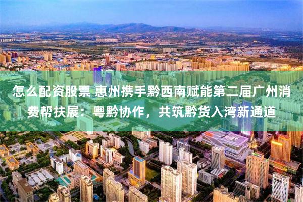 怎么配资股票 惠州携手黔西南赋能第二届广州消费帮扶展：粤黔协作，共筑黔货入湾新通道