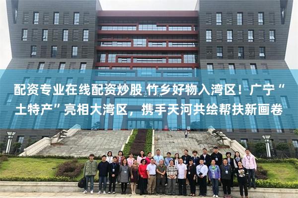 配资专业在线配资炒股 竹乡好物入湾区！广宁“土特产”亮相大湾区，携手天河共绘帮扶新画卷