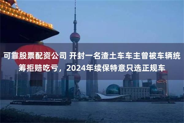 可靠股票配资公司 开封一名渣土车车主曾被车辆统筹拒赔吃亏，2024年续保特意只选正规车