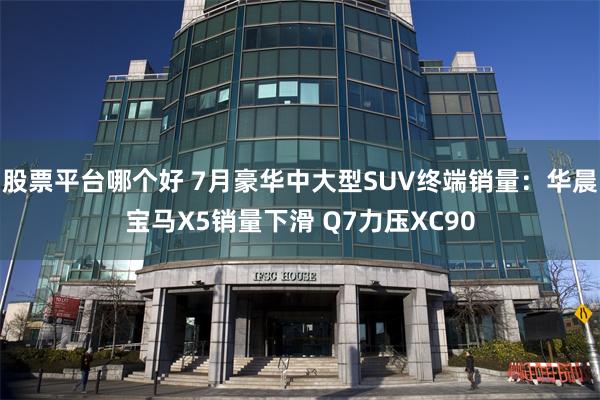 股票平台哪个好 7月豪华中大型SUV终端销量：华晨宝马X5销量下滑 Q7力压XC90