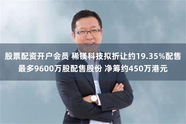 股票配资开户会员 稀镁科技拟折让约19.35%配售最多9600万股配售股份 净筹约450万港元