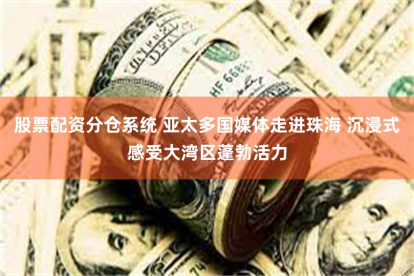 股票配资分仓系统 亚太多国媒体走进珠海 沉浸式感受大湾区蓬勃活力