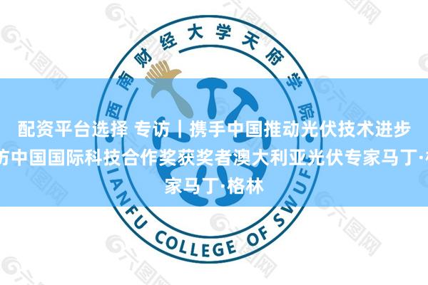 配资平台选择 专访|携手中国推动光伏技术进步——访中国国际科技合作奖获奖者澳大利亚光伏专家马丁·格林